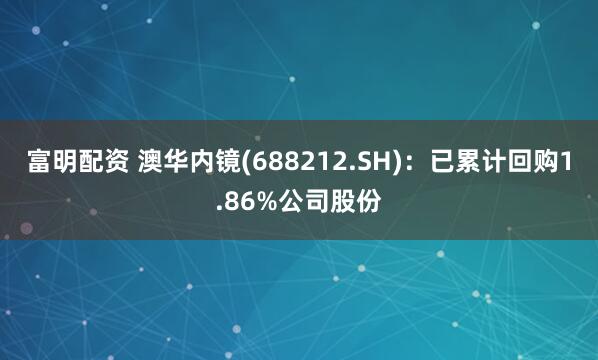 富明配资 澳华内镜(688212.SH)：已累计回购1.86%公司股份