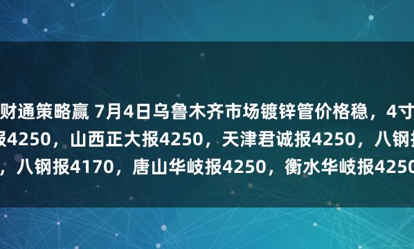 财通策略赢 7月4日乌鲁木齐市场镀锌管价格稳，4寸*3.75mm陕西友发报4250，山西正大报4250，天津君诚报4250，八钢报4170，唐山华岐报4250，衡水华岐报4250过磅含税。（元/吨）