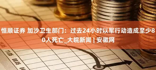 恒顺证券 加沙卫生部门：过去24小时以军行动造成至少80人死亡_大皖新闻 | 安徽网