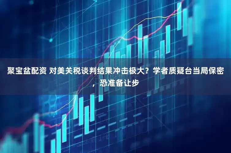 聚宝盆配资 对美关税谈判结果冲击极大？学者质疑台当局保密，恐准备让步