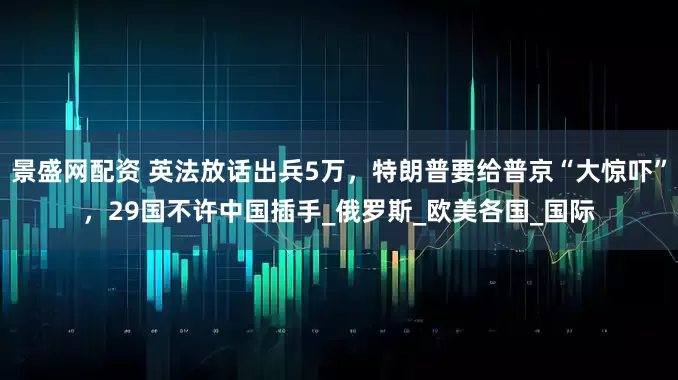 景盛网配资 英法放话出兵5万，特朗普要给普京“大惊吓”，29国不许中国插手_俄罗斯_欧美各国_国际