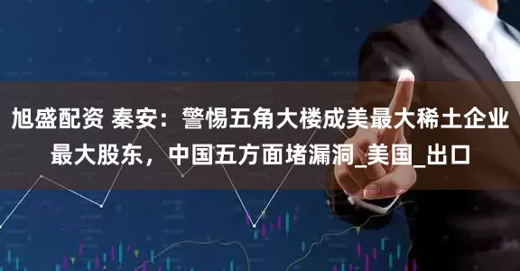 旭盛配资 秦安：警惕五角大楼成美最大稀土企业最大股东，中国五方面堵漏洞_美国_出口