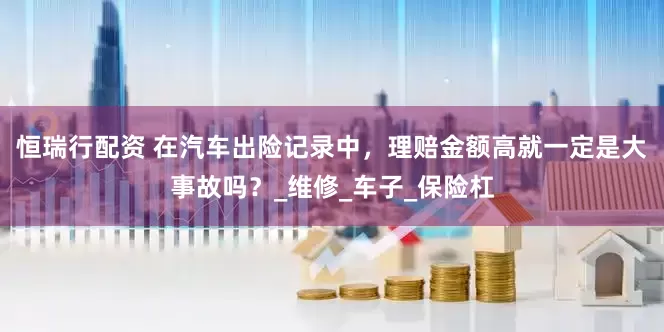 恒瑞行配资 在汽车出险记录中，理赔金额高就一定是大事故吗？_维修_车子_保险杠