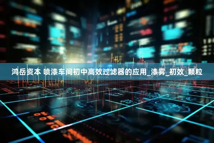鸿岳资本 喷漆车间初中高效过滤器的应用_漆雾_初效_颗粒