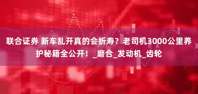 联合证券 新车乱开真的会折寿？老司机3000公里养护秘籍全公开！_磨合_发动机_齿轮