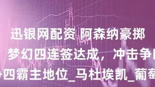 迅银网配资 阿森纳豪掷25亿欧元，梦幻四连签达成，冲击争四霸主地位_马杜埃凯_葡萄牙体育_罗马