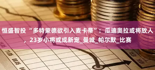 恒盛智投 “多特蒙德欲引入麦卡蒂”：瓜迪奥拉或将放人，23岁小将或成新宠_曼城_帕尔默_比赛