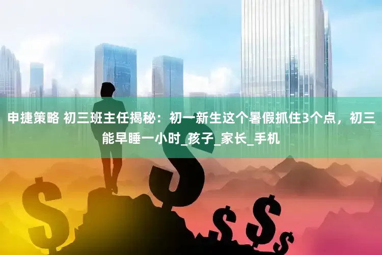 申捷策略 初三班主任揭秘：初一新生这个暑假抓住3个点，初三能早睡一小时_孩子_家长_手机