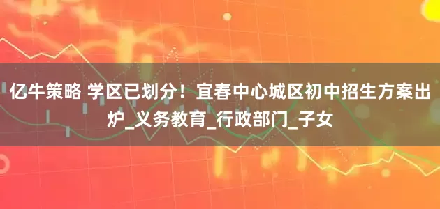 亿牛策略 学区已划分！宜春中心城区初中招生方案出炉_义务教育_行政部门_子女