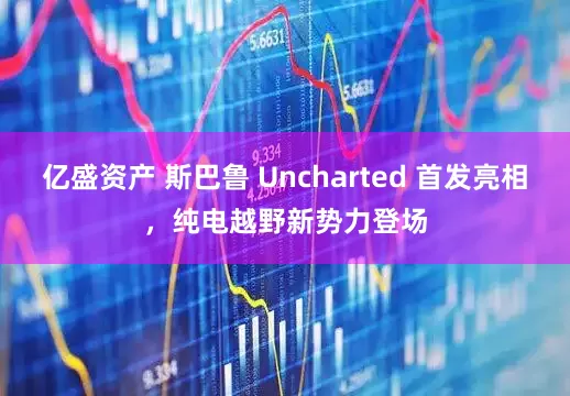 亿盛资产 斯巴鲁 Uncharted 首发亮相,纯电越野新势力登场