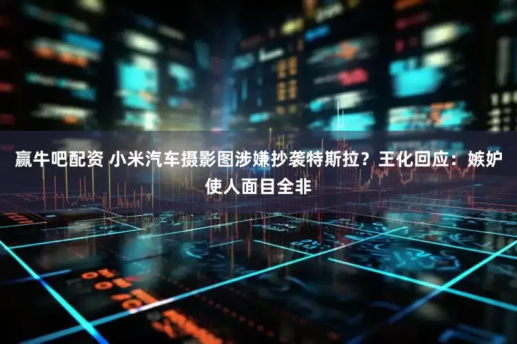 赢牛吧配资 小米汽车摄影图涉嫌抄袭特斯拉？王化回应：嫉妒使人面目全非
