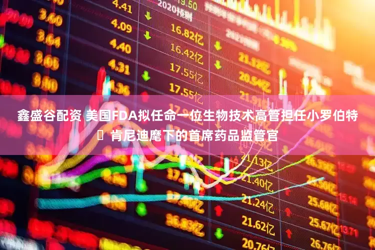 鑫盛谷配资 美国FDA拟任命一位生物技术高管担任小罗伯特・肯尼迪麾下的首席药品监管官