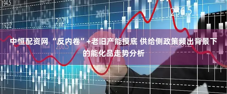 中恒配资网 “反内卷”+老旧产能摸底 供给侧政策频出背景下的能化品走势分析