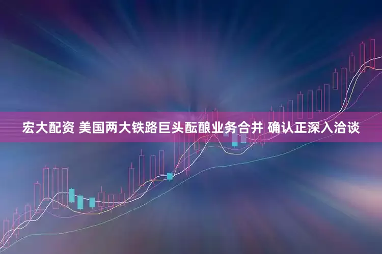 宏大配资 美国两大铁路巨头酝酿业务合并 确认正深入洽谈