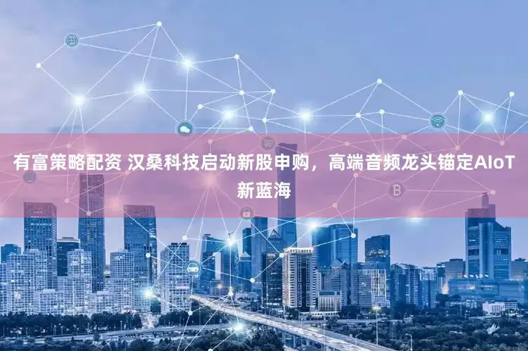 有富策略配资 汉桑科技启动新股申购，高端音频龙头锚定AIoT新蓝海