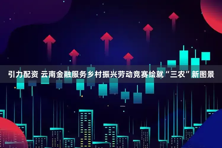 引力配资 云南金融服务乡村振兴劳动竞赛绘就“三农”新图景