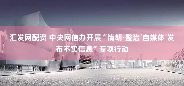 汇发网配资 中央网信办开展“清朗·整治‘自媒体’发布不实信息”专项行动