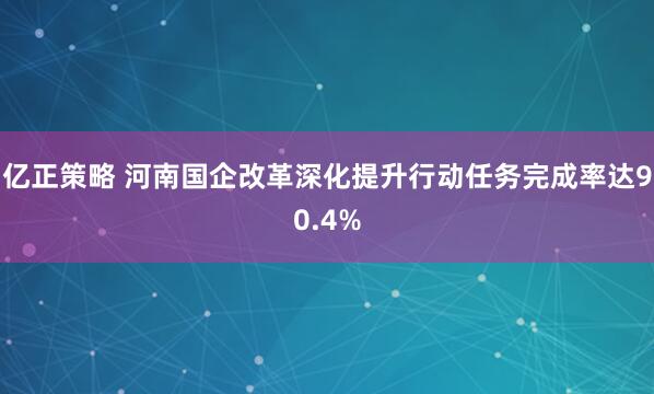 亿正策略 河南国企改革深化提升行动任务完成率达90.4%