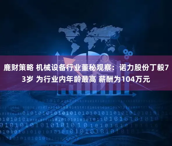 鹿财策略 机械设备行业董秘观察：诺力股份丁毅73岁 为行业内年龄最高 薪酬为104万元