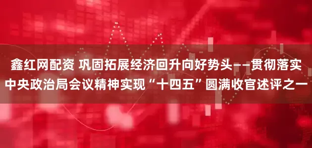 鑫红网配资 巩固拓展经济回升向好势头——贯彻落实中央政治局会议精神实现“十四五”圆满收官述评之一