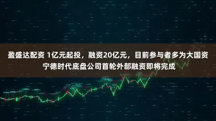 盈盛达配资 1亿元起投，融资20亿元，目前参与者多为大国资 宁德时代底盘公司首轮外部融资即将完成