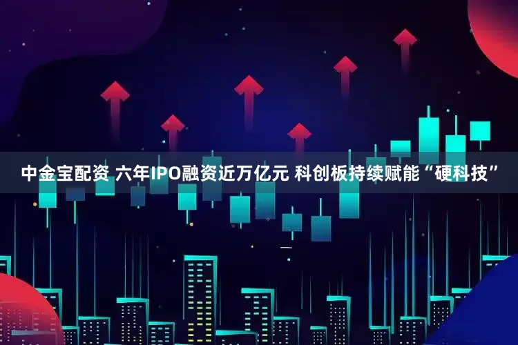 中金宝配资 六年IPO融资近万亿元 科创板持续赋能“硬科技”