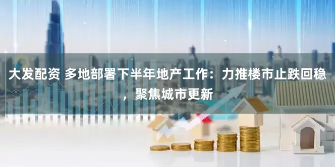 大发配资 多地部署下半年地产工作：力推楼市止跌回稳，聚焦城市更新