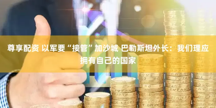 尊享配资 以军要“接管”加沙城 巴勒斯坦外长：我们理应拥有自己的国家