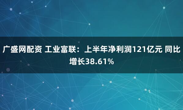 广盛网配资 工业富联：上半年净利润121亿元 同比增长38.61%