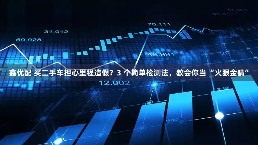 鑫优配 买二手车担心里程造假？3 个简单检测法，教会你当 “火眼金睛”
