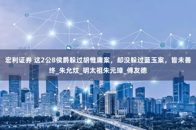 宏利证券 这2公8侯爵躲过胡惟庸案，却没躲过蓝玉案，皆未善终_朱允炆_明太祖朱元璋_傅友德