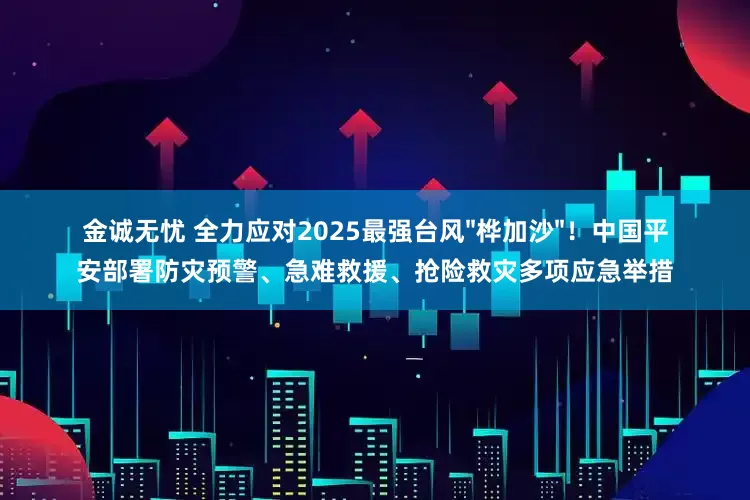 金诚无忧 全力应对2025最强台风"桦加沙"！中国平安部署防灾预警、急难救援、抢险救灾多项应急举措