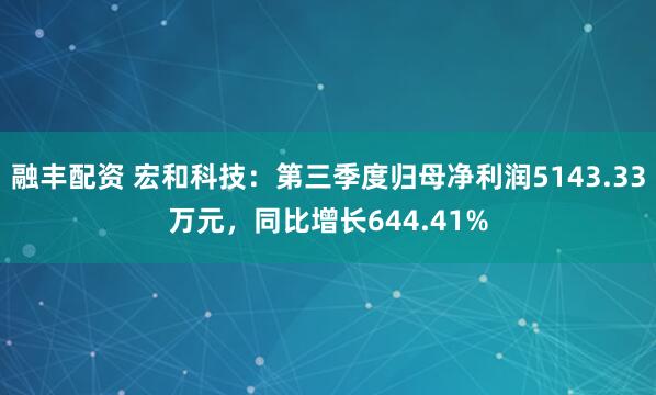 融丰配资 宏和科技：第三季度归母净利润5143.33万元，同比增长644.41%