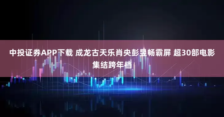 中投证券APP下载 成龙古天乐肖央彭昱畅霸屏 超30部电影集结跨年档