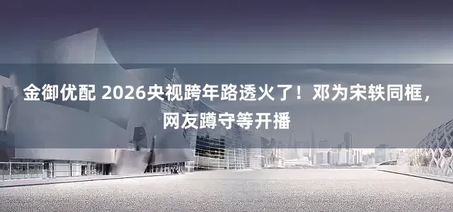 金御优配 2026央视跨年路透火了！邓为宋轶同框，网友蹲守等开播