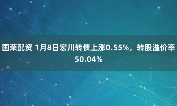国荣配资 1月8日宏川转债上涨0.55%，转股溢价率50.04%