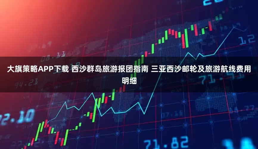 大旗策略APP下载 西沙群岛旅游报团指南 三亚西沙邮轮及旅游航线费用明细