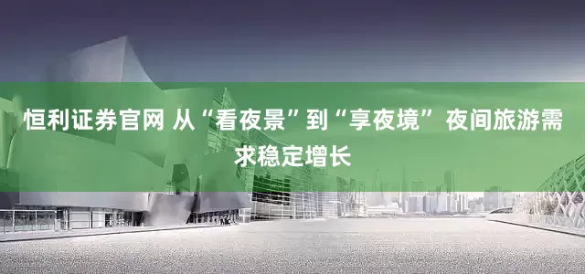 恒利证券官网 从“看夜景”到“享夜境” 夜间旅游需求稳定增长