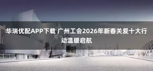 华瑞优配APP下载 广州工会2026年新春关爱十大行动温暖启航