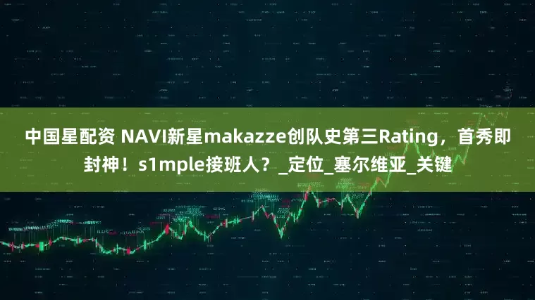 中国星配资 NAVI新星makazze创队史第三Rating，首秀即封神！s1mple接班人？_定位_塞尔维亚_关键