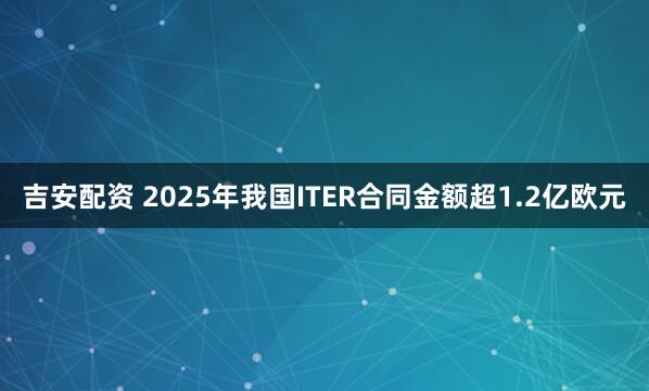 吉安配资 2025年我国ITER合同金额超1.2亿欧元