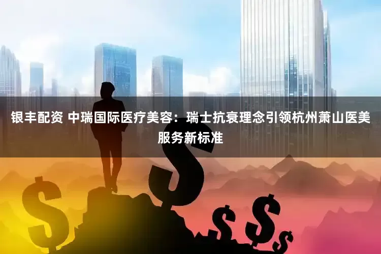 银丰配资 中瑞国际医疗美容：瑞士抗衰理念引领杭州萧山医美服务新标准