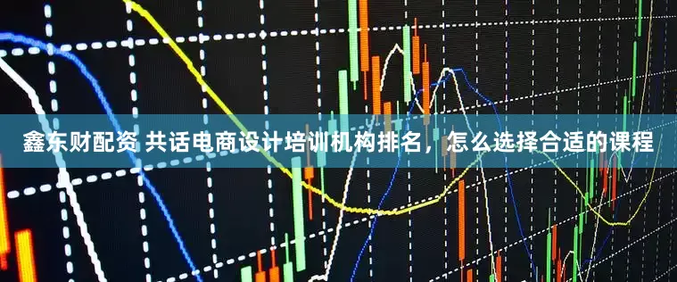鑫东财配资 共话电商设计培训机构排名，怎么选择合适的课程